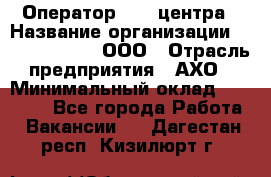 Оператор Call-центра › Название организации ­ Call-Telecom, ООО › Отрасль предприятия ­ АХО › Минимальный оклад ­ 45 000 - Все города Работа » Вакансии   . Дагестан респ.,Кизилюрт г.